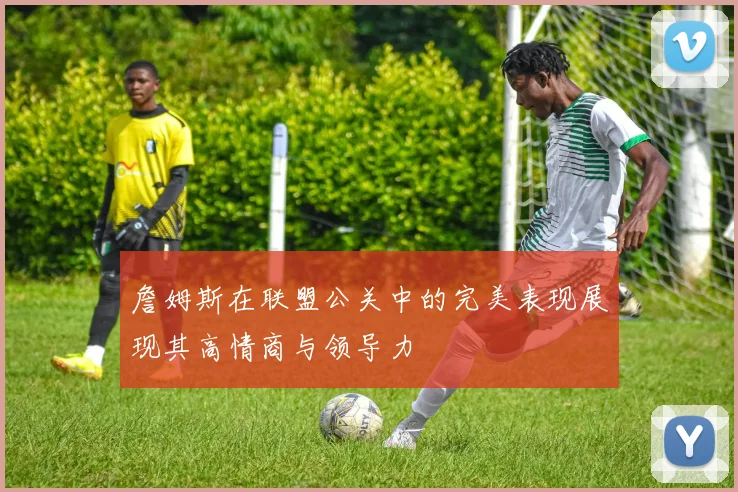 詹姆斯在联盟公关中的完美表现展现其高情商与领导力