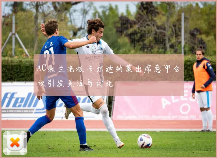 AC米兰老板卡尔迪纳莱出席意甲会议引发关注与讨论