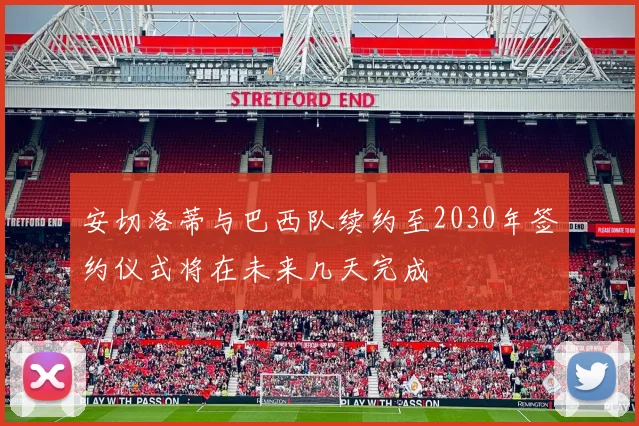 安切洛蒂与巴西队续约至2030年签约仪式将在未来几天完成