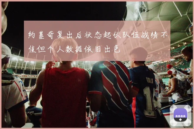 约基奇复出后状态起伏队伍战绩不佳但个人数据依旧出色