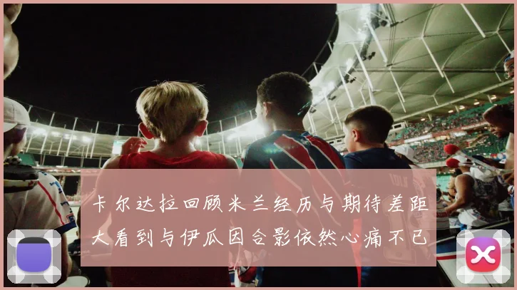 卡尔达拉回顾米兰经历与期待差距大看到与伊瓜因合影依然心痛不已