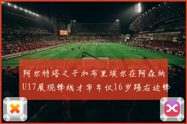 阿尔特塔之子加布里埃尔在阿森纳U17展现锋线才华年仅16岁踢右边锋