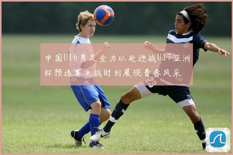 中国U16男足全力以赴迎战U17亚洲杯预选赛决战时刻展现青春风采