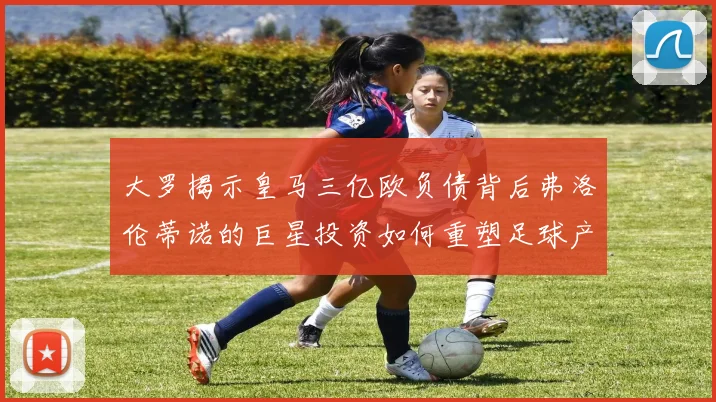 大罗揭示皇马三亿欧负债背后弗洛伦蒂诺的巨星投资如何重塑足球产业