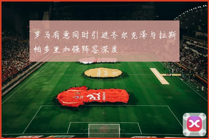 罗马有意同时引进齐尔克泽与拉斯帕多里加强阵容深度
