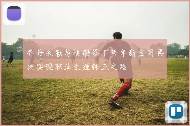 乔丹米勒与快船签下两年新合同再次实现职业生涯转正之路