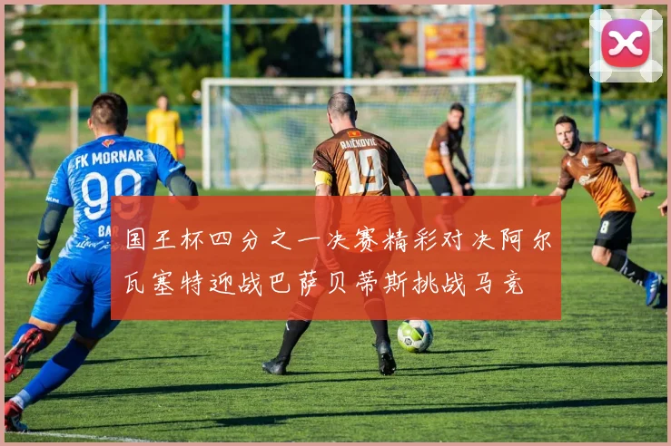 国王杯四分之一决赛精彩对决阿尔瓦塞特迎战巴萨贝蒂斯挑战马竞