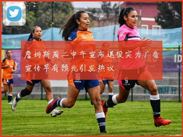 詹姆斯周二中午宣布退役实为广告宣传早有预兆引发热议