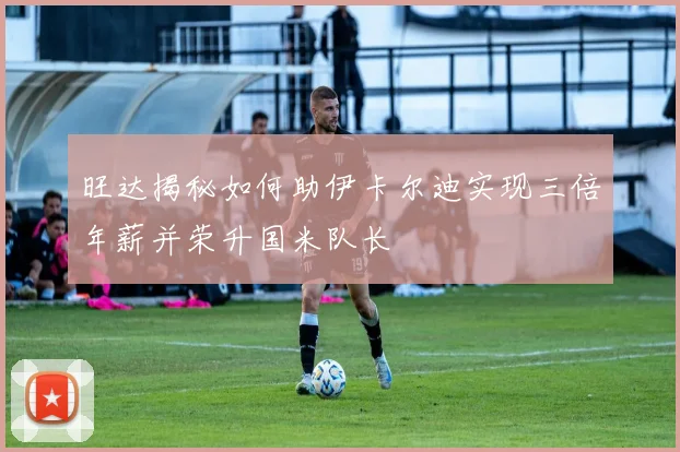旺达揭秘如何助伊卡尔迪实现三倍年薪并荣升国米队长