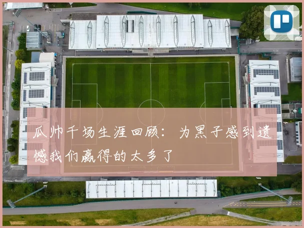 瓜帅千场生涯回顾：为黑子感到遗憾我们赢得的太多了