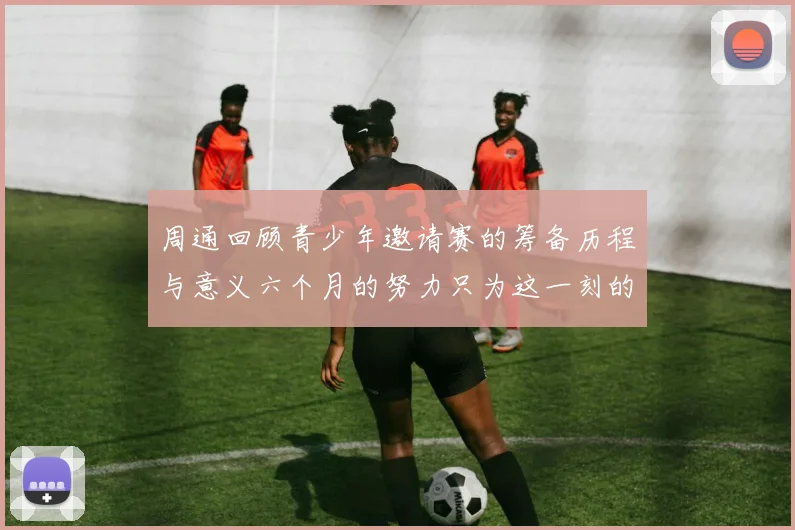 周通回顾青少年邀请赛的筹备历程与意义六个月的努力只为这一刻的精彩