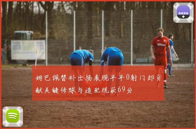 姆巴佩替补出场表现平平0射门却贡献关键传球与造犯规获69分