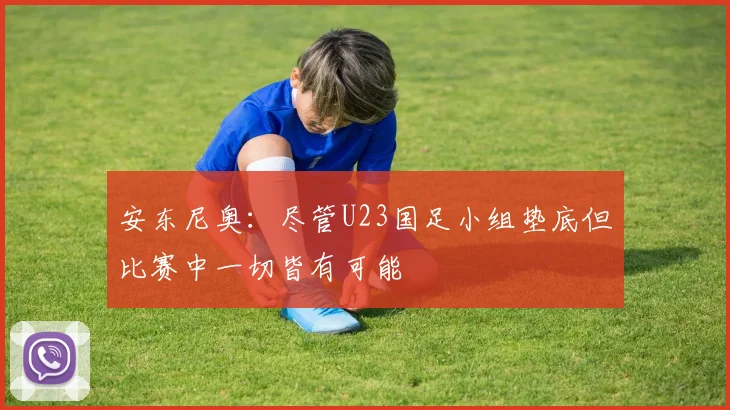 安东尼奥：尽管U23国足小组垫底但比赛中一切皆有可能