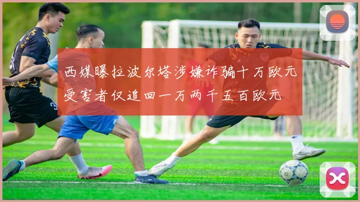 西媒曝拉波尔塔涉嫌诈骗十万欧元受害者仅追回一万两千五百欧元