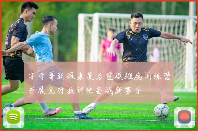 字母哥新冠康复后重返雄鹿训练营开展无对抗训练备战新赛季